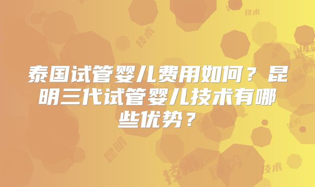 泰国试管婴儿费用如何？昆明三代试管婴儿技术有哪些优势？