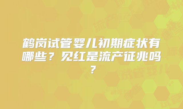 鹤岗试管婴儿初期症状有哪些?见红是流产征兆吗?