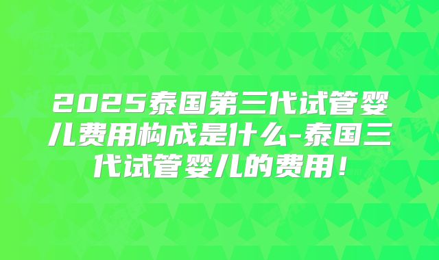 2025泰国第三代试管婴儿费用构成是什么-泰国三代试管婴儿的费用!