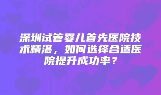 深圳试管婴儿首先医院技术精湛,如何选择合适医院提升成功率?