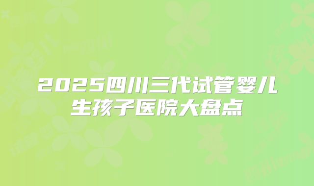 2025四川三代试管婴儿生孩子医院大盘点