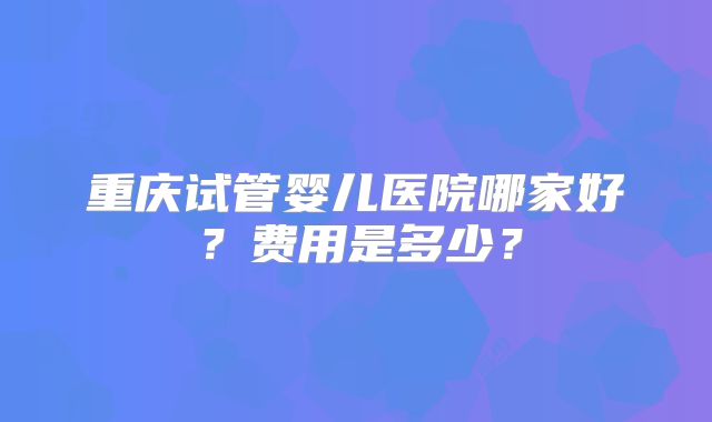 重庆试管婴儿医院哪家好？费用是多少？