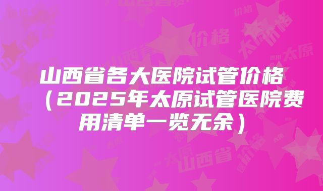 山西省各大医院试管价格(2025年太原试管医院费用清单一览无余)