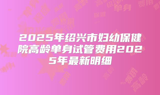 2025年绍兴市妇幼保健院高龄单身试管费用2025年最新明细