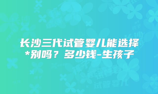长沙三代试管婴儿能选择*别吗?多少钱-生孩子