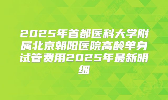 2025年首都医科大学附属北京朝阳医院高龄单身试管费用2025年最新明细