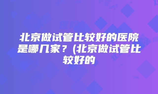 北京做试管比较好的医院是哪几家?(北京做试管比较好的
