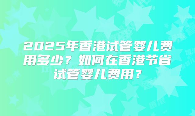 2025年香港试管婴儿费用多少?如何在香港节省试管婴儿费用?