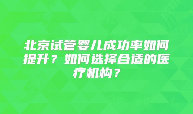 北京试管婴儿成功率如何提升?如何选择合适的医疗机构?