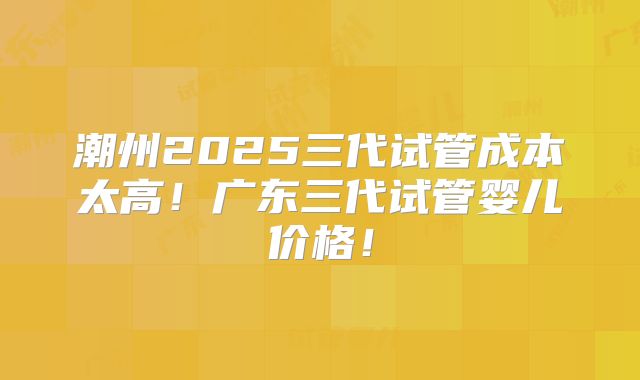 潮州2025三代试管成本太高！广东三代试管婴儿价格！