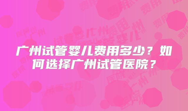 广州试管婴儿费用多少？如何选择广州试管医院？