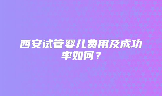 西安试管婴儿费用及成功率如何？