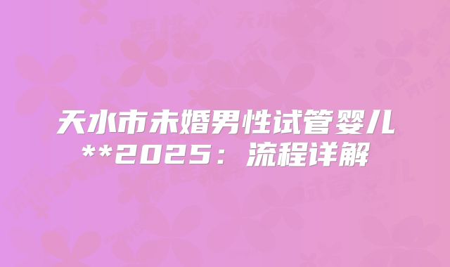 天水市未婚男性试管婴儿**2025:流程详解