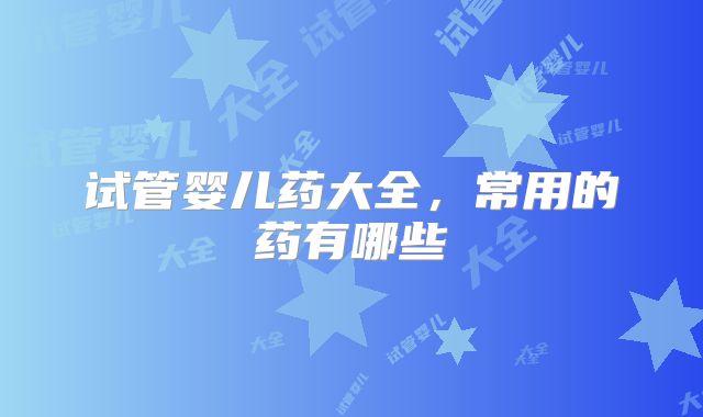试管婴儿药大全,常用的药有哪些