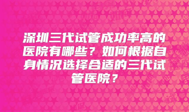 深圳三代试管成功率高的医院有哪些?如何根据自身情况选择合适的三代试管医院?