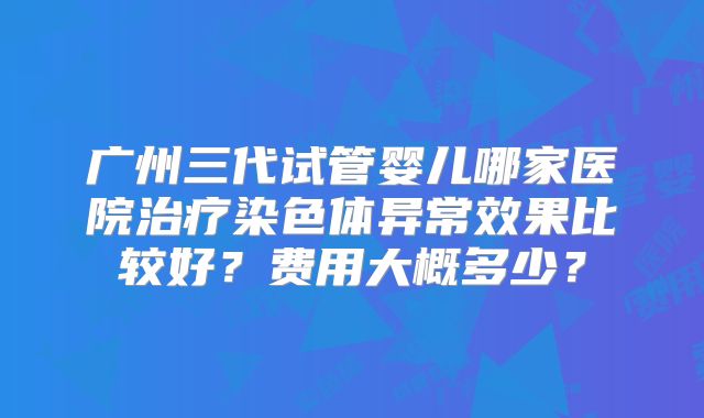 广州三代试管婴儿哪家医院治疗染色体异常效果比较好？费用大概多少？