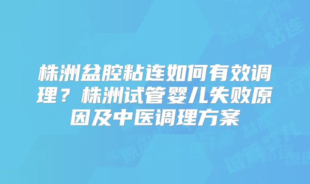 株洲盆腔粘连如何有效调理？株洲试管婴儿失败原因及中医调理方案