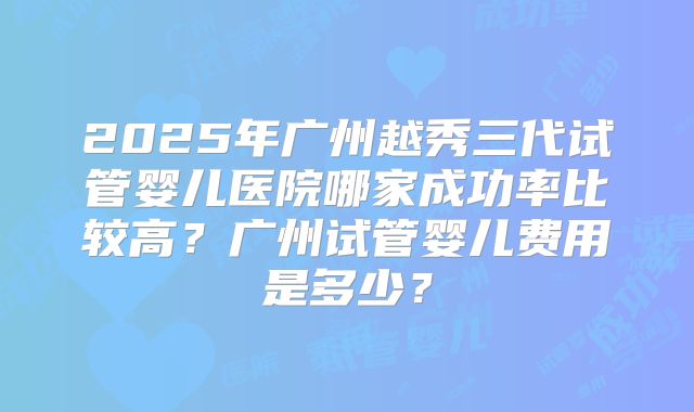 2025年广州越秀三代试管婴儿医院哪家成功率比较高?广州试管婴儿费用是多少?