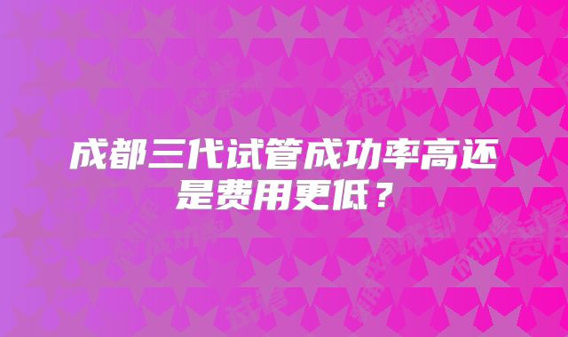 成都三代试管成功率高还是费用更低?