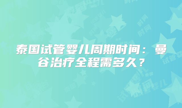 泰国试管婴儿周期时间：曼谷治疗全程需多久？