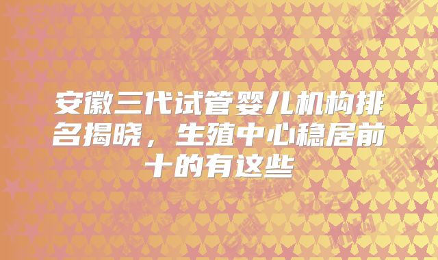 安徽三代试管婴儿机构排名揭晓,生殖中心稳居前十的有这些
