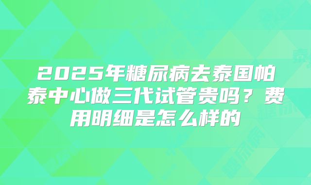 2025年糖尿病去泰国帕泰中心做三代试管贵吗?费用明细是怎么样的