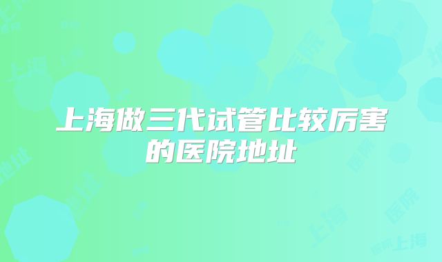 上海做三代试管比较厉害的医院地址