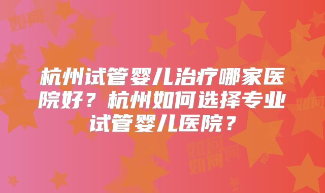 杭州试管婴儿治疗哪家医院好?杭州如何选择专业试管婴儿医院?