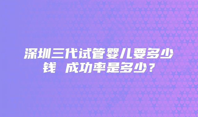 深圳三代试管婴儿要多少钱 成功率是多少?