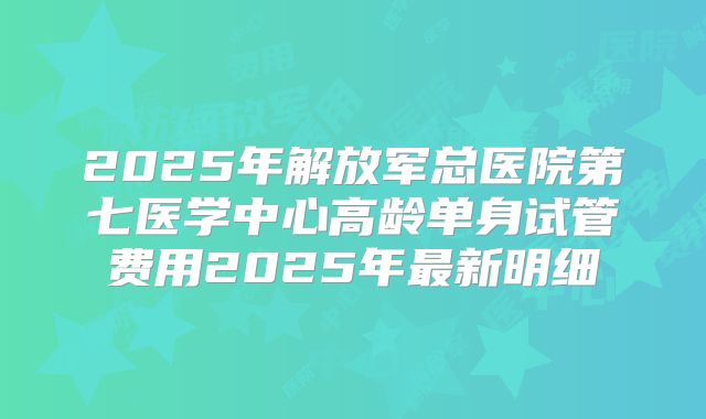 2025年解放军总医院第七医学中心高龄单身试管费用2025年最新明细
