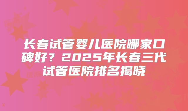 长春试管婴儿医院哪家口碑好?2025年长春三代试管医院排名揭晓