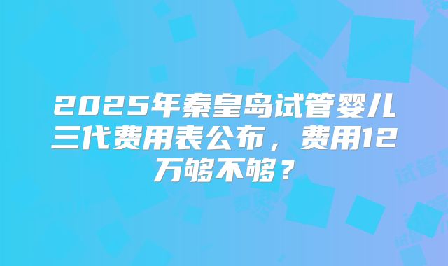 2025年秦皇岛试管婴儿三代费用表公布,费用12万够不够?