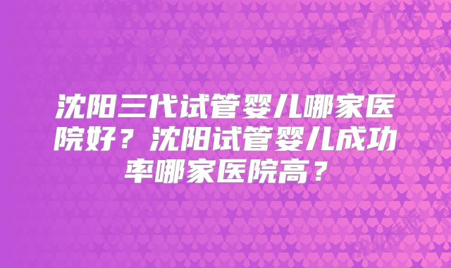 沈阳三代试管婴儿哪家医院好?沈阳试管婴儿成功率哪家医院高?