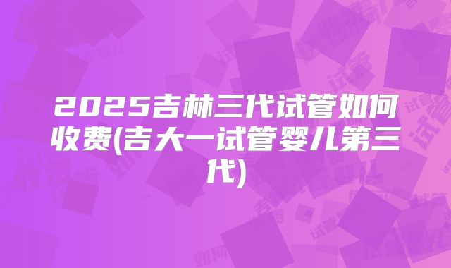 2025吉林三代试管如何收费(吉大一试管婴儿第三代)
