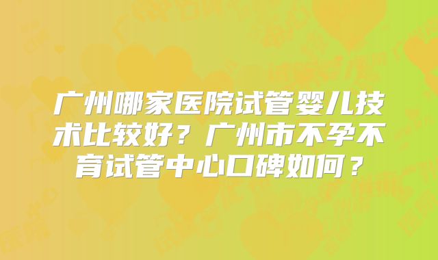 广州哪家医院试管婴儿技术比较好？广州市不孕不育试管中心口碑如何？