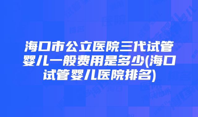 海口市公立医院三代试管婴儿一般费用是多少(海口试管婴儿医院排名)