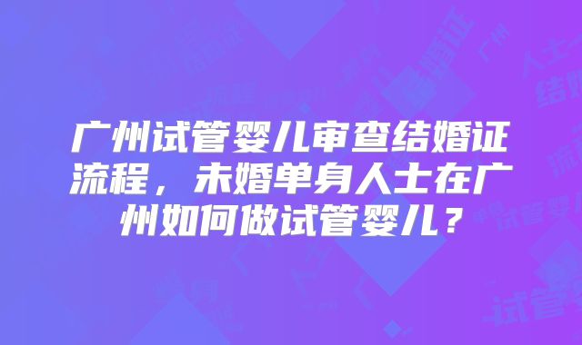 广州试管婴儿审查结婚证流程,未婚单身人士在广州如何做试管婴儿?