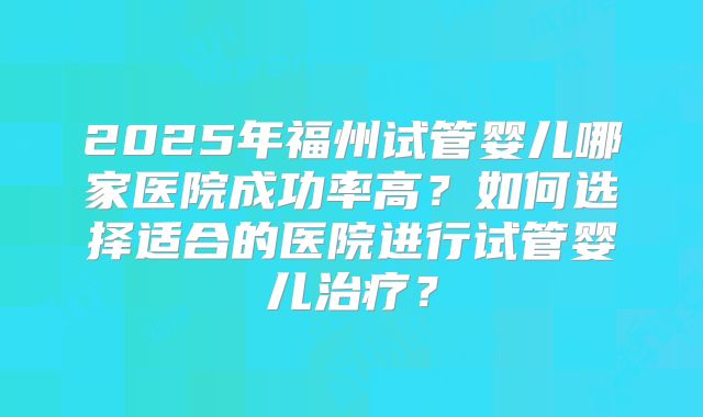 2025年福州试管婴儿哪家医院成功率高?如何选择适合的医院进行试管婴儿治疗?