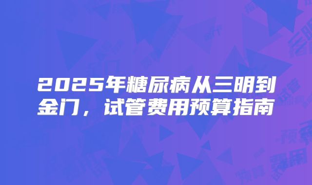 2025年糖尿病从三明到金门，试管费用预算指南