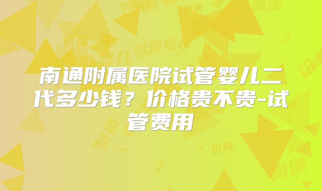 南通附属医院试管婴儿二代多少钱？价格贵不贵-试管费用