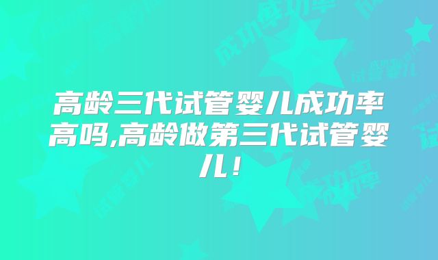 高龄三代试管婴儿成功率高吗,高龄做第三代试管婴儿!