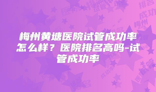 梅州黄塘医院试管成功率怎么样?医院排名高吗-试管成功率