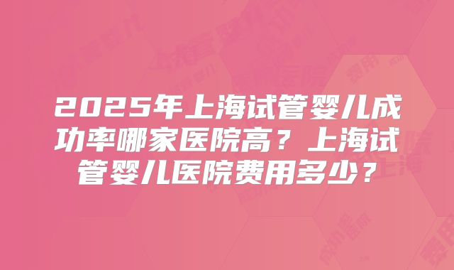 2025年上海试管婴儿成功率哪家医院高?上海试管婴儿医院费用多少?
