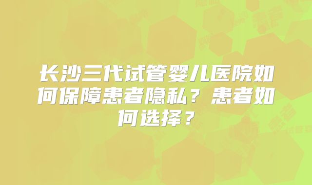 长沙三代试管婴儿医院如何保障患者隐私?患者如何选择?