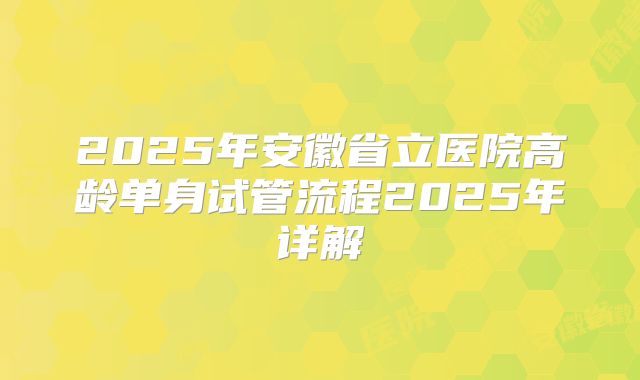 2025年安徽省立医院高龄单身试管流程2025年详解