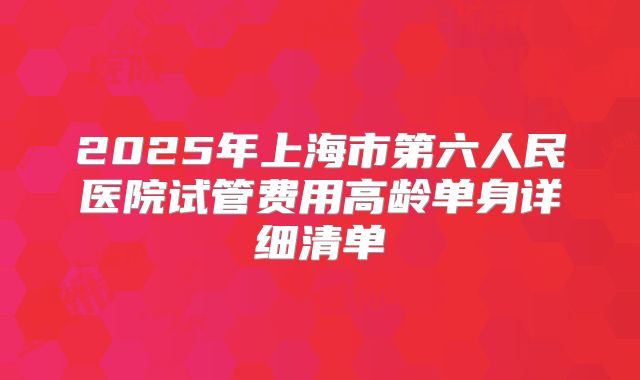 2025年上海市第六人民医院试管费用高龄单身详细清单