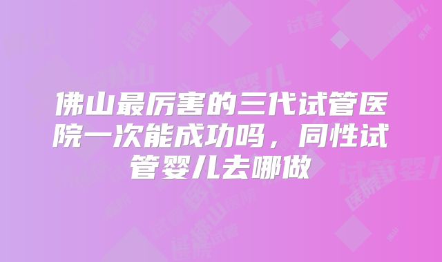 佛山最厉害的三代试管医院一次能成功吗,同性试管婴儿去哪做