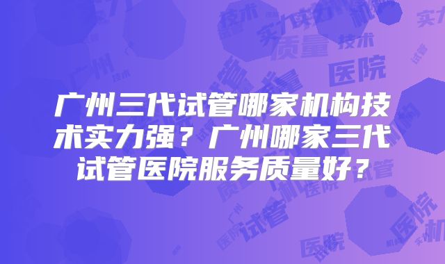 广州三代试管哪家机构技术实力强?广州哪家三代试管医院服务质量好?