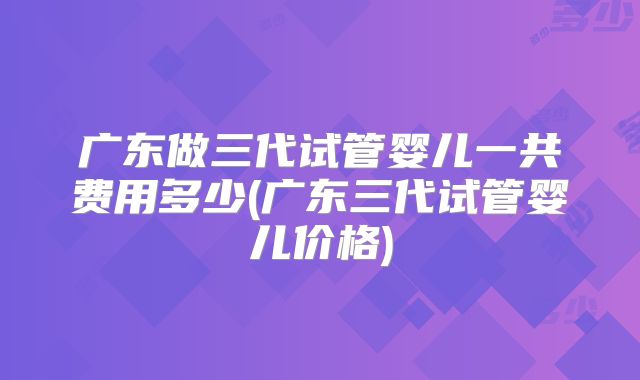 广东做三代试管婴儿一共费用多少(广东三代试管婴儿价格)