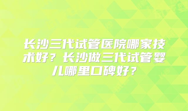 长沙三代试管医院哪家技术好?长沙做三代试管婴儿哪里口碑好?